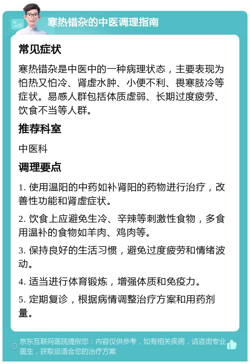 寒热错杂的中医调理指南 常见症状 寒热错杂是中医中的一种病理状态，主要表现为怕热又怕冷、肾虚水肿、小便不利、畏寒肢冷等症状。易感人群包括体质虚弱、长期过度疲劳、饮食不当等人群。 推荐科室 中医科 调理要点 1. 使用温阳的中药如补肾阳的药物进行治疗，改善性功能和肾虚症状。 2. 饮食上应避免生冷、辛辣等刺激性食物，多食用温补的食物如羊肉、鸡肉等。 3. 保持良好的生活习惯，避免过度疲劳和情绪波动。 4. 适当进行体育锻炼，增强体质和免疫力。 5. 定期复诊，根据病情调整治疗方案和用药剂量。