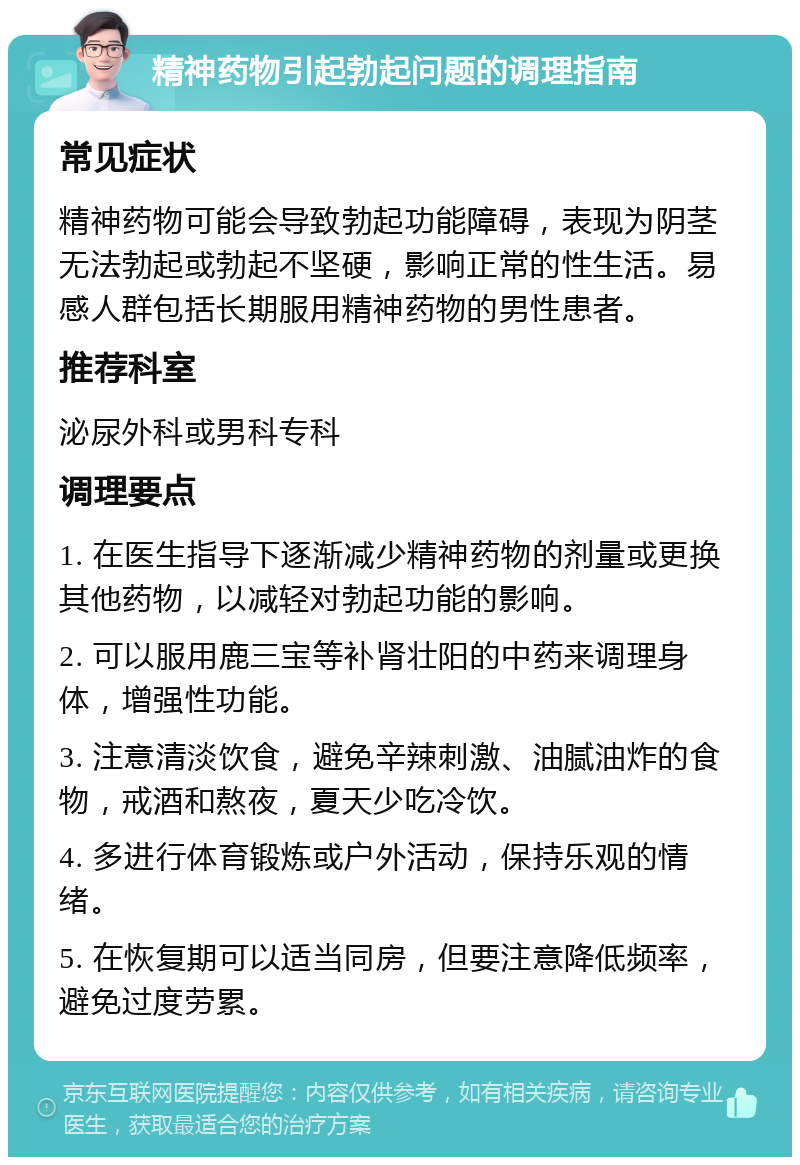 精神药物引起勃起问题的调理指南 常见症状 精神药物可能会导致勃起功能障碍，表现为阴茎无法勃起或勃起不坚硬，影响正常的性生活。易感人群包括长期服用精神药物的男性患者。 推荐科室 泌尿外科或男科专科 调理要点 1. 在医生指导下逐渐减少精神药物的剂量或更换其他药物，以减轻对勃起功能的影响。 2. 可以服用鹿三宝等补肾壮阳的中药来调理身体，增强性功能。 3. 注意清淡饮食，避免辛辣刺激、油腻油炸的食物，戒酒和熬夜，夏天少吃冷饮。 4. 多进行体育锻炼或户外活动，保持乐观的情绪。 5. 在恢复期可以适当同房，但要注意降低频率，避免过度劳累。