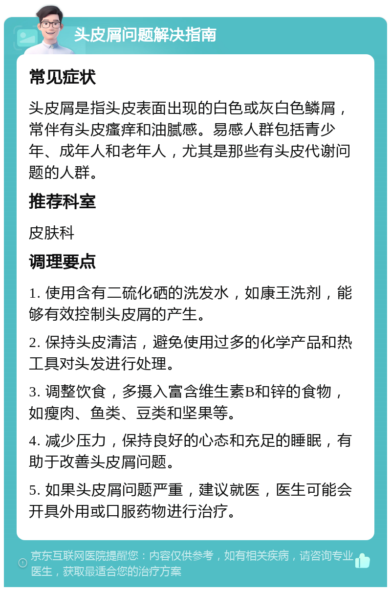 头皮屑问题解决指南 常见症状 头皮屑是指头皮表面出现的白色或灰白色鳞屑，常伴有头皮瘙痒和油腻感。易感人群包括青少年、成年人和老年人，尤其是那些有头皮代谢问题的人群。 推荐科室 皮肤科 调理要点 1. 使用含有二硫化硒的洗发水，如康王洗剂，能够有效控制头皮屑的产生。 2. 保持头皮清洁，避免使用过多的化学产品和热工具对头发进行处理。 3. 调整饮食，多摄入富含维生素B和锌的食物，如瘦肉、鱼类、豆类和坚果等。 4. 减少压力，保持良好的心态和充足的睡眠，有助于改善头皮屑问题。 5. 如果头皮屑问题严重，建议就医，医生可能会开具外用或口服药物进行治疗。