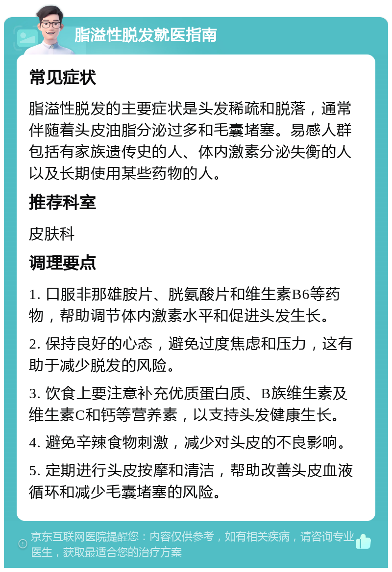 脂溢性脱发就医指南 常见症状 脂溢性脱发的主要症状是头发稀疏和脱落，通常伴随着头皮油脂分泌过多和毛囊堵塞。易感人群包括有家族遗传史的人、体内激素分泌失衡的人以及长期使用某些药物的人。 推荐科室 皮肤科 调理要点 1. 口服非那雄胺片、胱氨酸片和维生素B6等药物，帮助调节体内激素水平和促进头发生长。 2. 保持良好的心态，避免过度焦虑和压力，这有助于减少脱发的风险。 3. 饮食上要注意补充优质蛋白质、B族维生素及维生素C和钙等营养素，以支持头发健康生长。 4. 避免辛辣食物刺激，减少对头皮的不良影响。 5. 定期进行头皮按摩和清洁，帮助改善头皮血液循环和减少毛囊堵塞的风险。