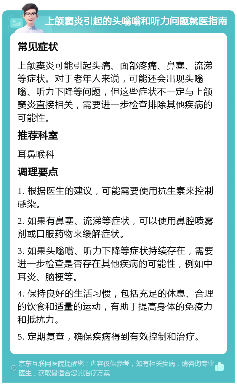 上颌窦炎引起的头嗡嗡和听力问题就医指南 常见症状 上颌窦炎可能引起头痛、面部疼痛、鼻塞、流涕等症状。对于老年人来说，可能还会出现头嗡嗡、听力下降等问题，但这些症状不一定与上颌窦炎直接相关，需要进一步检查排除其他疾病的可能性。 推荐科室 耳鼻喉科 调理要点 1. 根据医生的建议，可能需要使用抗生素来控制感染。 2. 如果有鼻塞、流涕等症状，可以使用鼻腔喷雾剂或口服药物来缓解症状。 3. 如果头嗡嗡、听力下降等症状持续存在，需要进一步检查是否存在其他疾病的可能性，例如中耳炎、脑梗等。 4. 保持良好的生活习惯，包括充足的休息、合理的饮食和适量的运动，有助于提高身体的免疫力和抵抗力。 5. 定期复查，确保疾病得到有效控制和治疗。