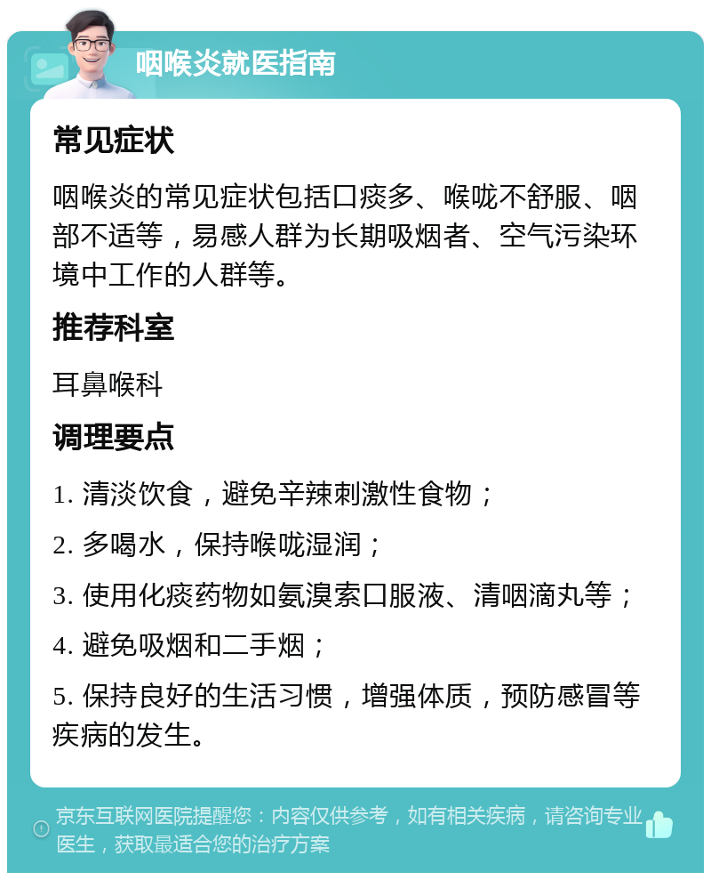 咽喉炎就医指南 常见症状 咽喉炎的常见症状包括口痰多、喉咙不舒服、咽部不适等，易感人群为长期吸烟者、空气污染环境中工作的人群等。 推荐科室 耳鼻喉科 调理要点 1. 清淡饮食，避免辛辣刺激性食物； 2. 多喝水，保持喉咙湿润； 3. 使用化痰药物如氨溴索口服液、清咽滴丸等； 4. 避免吸烟和二手烟； 5. 保持良好的生活习惯，增强体质，预防感冒等疾病的发生。