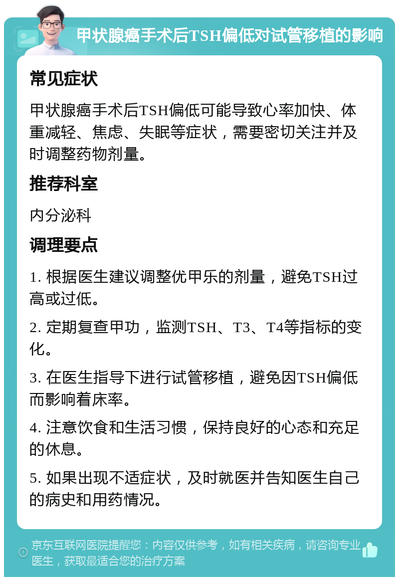 甲状腺癌手术后TSH偏低对试管移植的影响 常见症状 甲状腺癌手术后TSH偏低可能导致心率加快、体重减轻、焦虑、失眠等症状，需要密切关注并及时调整药物剂量。 推荐科室 内分泌科 调理要点 1. 根据医生建议调整优甲乐的剂量，避免TSH过高或过低。 2. 定期复查甲功，监测TSH、T3、T4等指标的变化。 3. 在医生指导下进行试管移植，避免因TSH偏低而影响着床率。 4. 注意饮食和生活习惯，保持良好的心态和充足的休息。 5. 如果出现不适症状，及时就医并告知医生自己的病史和用药情况。