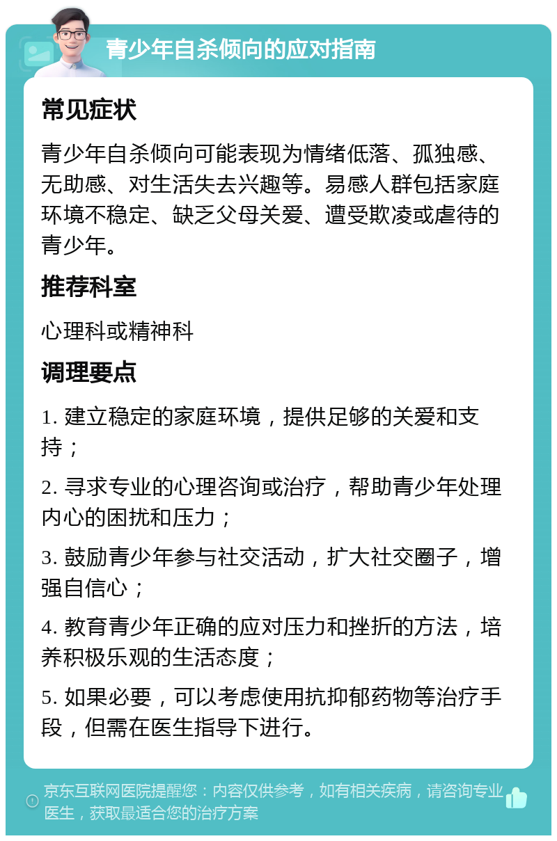 青少年自杀倾向的应对指南 常见症状 青少年自杀倾向可能表现为情绪低落、孤独感、无助感、对生活失去兴趣等。易感人群包括家庭环境不稳定、缺乏父母关爱、遭受欺凌或虐待的青少年。 推荐科室 心理科或精神科 调理要点 1. 建立稳定的家庭环境，提供足够的关爱和支持； 2. 寻求专业的心理咨询或治疗，帮助青少年处理内心的困扰和压力； 3. 鼓励青少年参与社交活动，扩大社交圈子，增强自信心； 4. 教育青少年正确的应对压力和挫折的方法，培养积极乐观的生活态度； 5. 如果必要，可以考虑使用抗抑郁药物等治疗手段，但需在医生指导下进行。