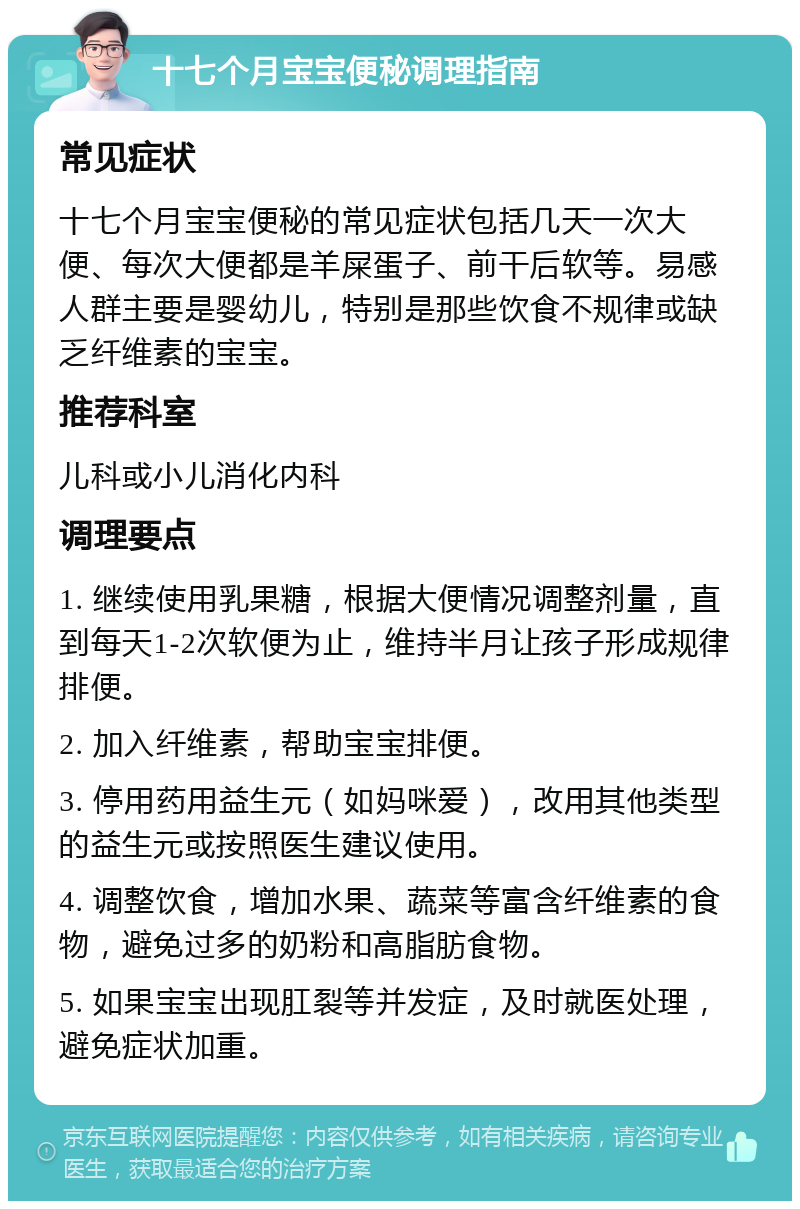 十七个月宝宝便秘调理指南 常见症状 十七个月宝宝便秘的常见症状包括几天一次大便、每次大便都是羊屎蛋子、前干后软等。易感人群主要是婴幼儿，特别是那些饮食不规律或缺乏纤维素的宝宝。 推荐科室 儿科或小儿消化内科 调理要点 1. 继续使用乳果糖，根据大便情况调整剂量，直到每天1-2次软便为止，维持半月让孩子形成规律排便。 2. 加入纤维素，帮助宝宝排便。 3. 停用药用益生元（如妈咪爱），改用其他类型的益生元或按照医生建议使用。 4. 调整饮食，增加水果、蔬菜等富含纤维素的食物，避免过多的奶粉和高脂肪食物。 5. 如果宝宝出现肛裂等并发症，及时就医处理，避免症状加重。