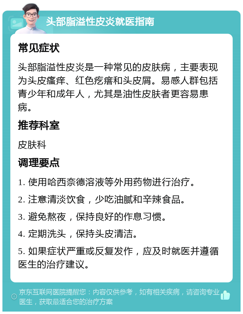 头部脂溢性皮炎就医指南 常见症状 头部脂溢性皮炎是一种常见的皮肤病，主要表现为头皮瘙痒、红色疙瘩和头皮屑。易感人群包括青少年和成年人，尤其是油性皮肤者更容易患病。 推荐科室 皮肤科 调理要点 1. 使用哈西奈德溶液等外用药物进行治疗。 2. 注意清淡饮食，少吃油腻和辛辣食品。 3. 避免熬夜，保持良好的作息习惯。 4. 定期洗头，保持头皮清洁。 5. 如果症状严重或反复发作，应及时就医并遵循医生的治疗建议。