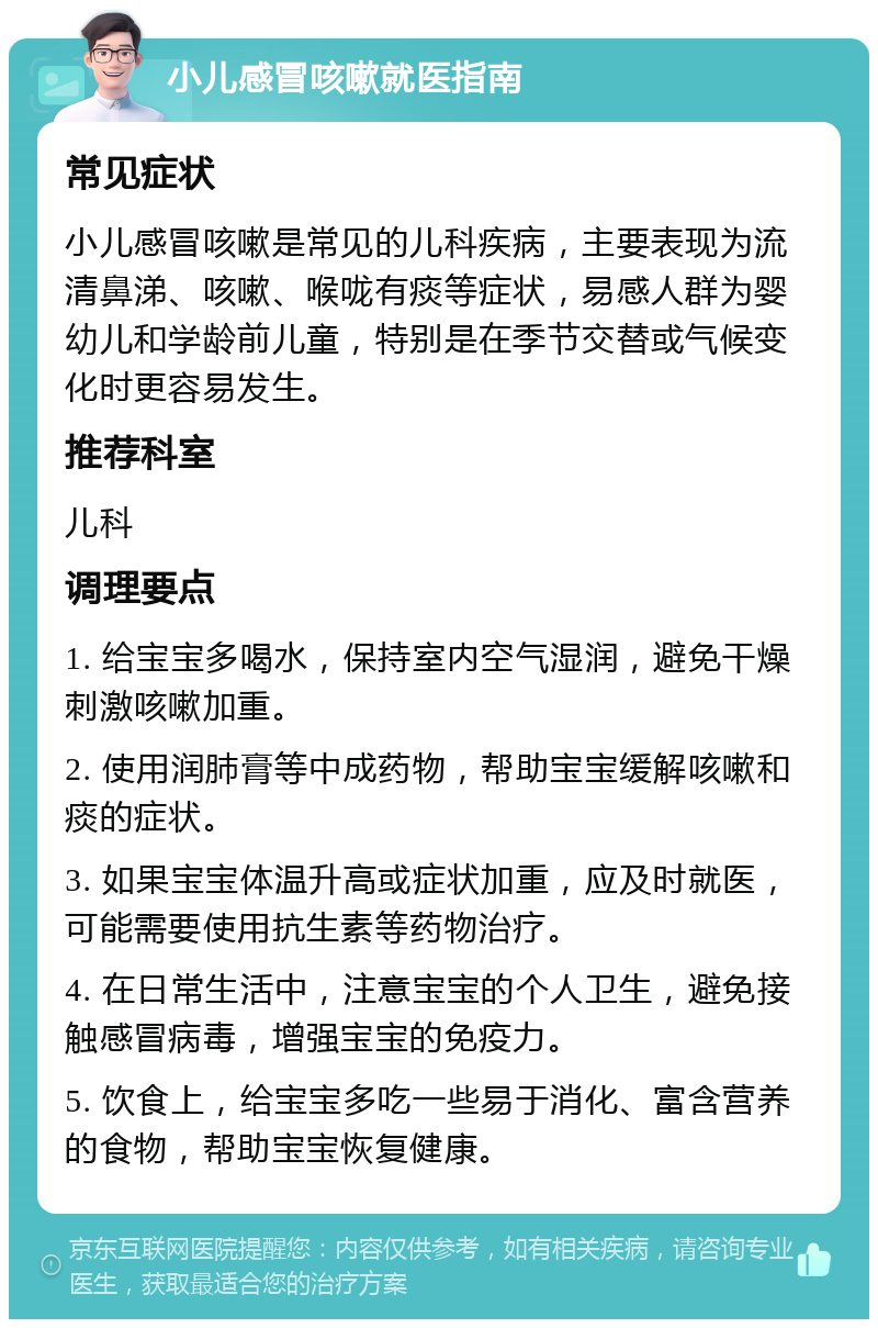 小儿感冒咳嗽就医指南 常见症状 小儿感冒咳嗽是常见的儿科疾病，主要表现为流清鼻涕、咳嗽、喉咙有痰等症状，易感人群为婴幼儿和学龄前儿童，特别是在季节交替或气候变化时更容易发生。 推荐科室 儿科 调理要点 1. 给宝宝多喝水，保持室内空气湿润，避免干燥刺激咳嗽加重。 2. 使用润肺膏等中成药物，帮助宝宝缓解咳嗽和痰的症状。 3. 如果宝宝体温升高或症状加重，应及时就医，可能需要使用抗生素等药物治疗。 4. 在日常生活中，注意宝宝的个人卫生，避免接触感冒病毒，增强宝宝的免疫力。 5. 饮食上，给宝宝多吃一些易于消化、富含营养的食物，帮助宝宝恢复健康。