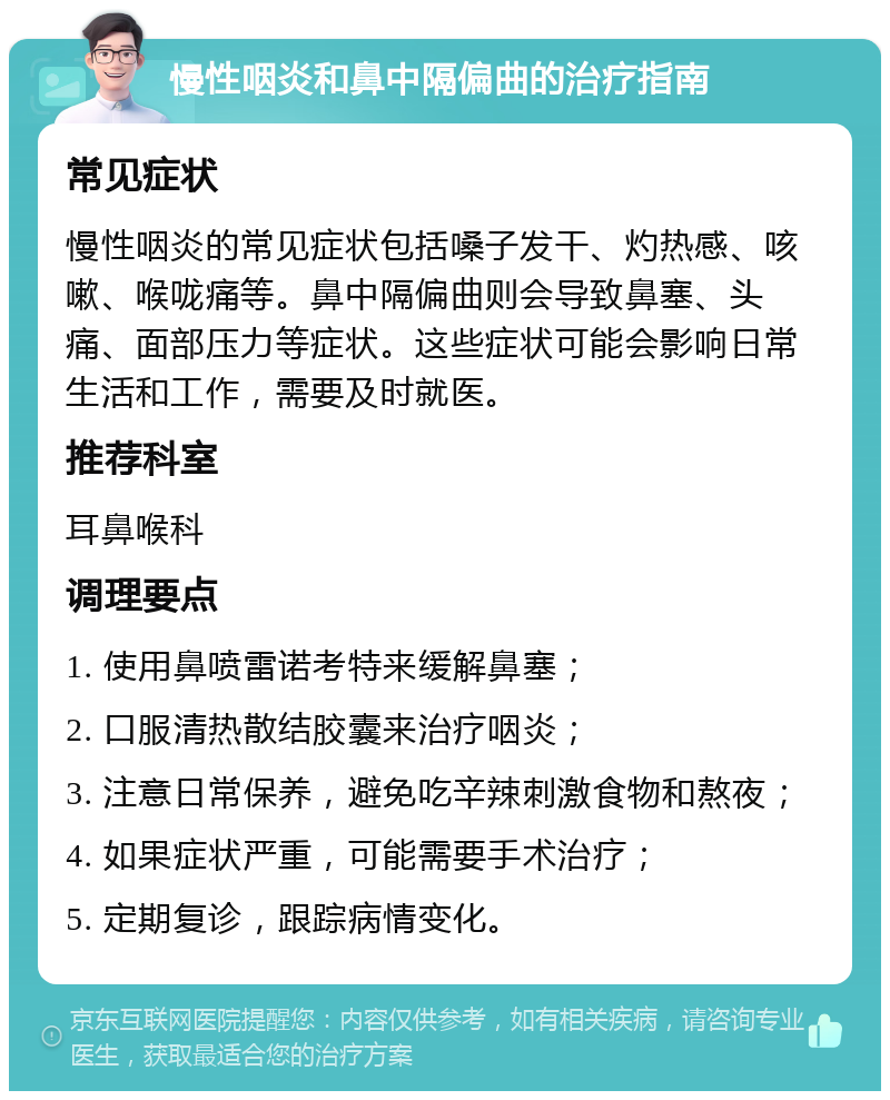 慢性咽炎和鼻中隔偏曲的治疗指南 常见症状 慢性咽炎的常见症状包括嗓子发干、灼热感、咳嗽、喉咙痛等。鼻中隔偏曲则会导致鼻塞、头痛、面部压力等症状。这些症状可能会影响日常生活和工作，需要及时就医。 推荐科室 耳鼻喉科 调理要点 1. 使用鼻喷雷诺考特来缓解鼻塞； 2. 口服清热散结胶囊来治疗咽炎； 3. 注意日常保养，避免吃辛辣刺激食物和熬夜； 4. 如果症状严重，可能需要手术治疗； 5. 定期复诊，跟踪病情变化。