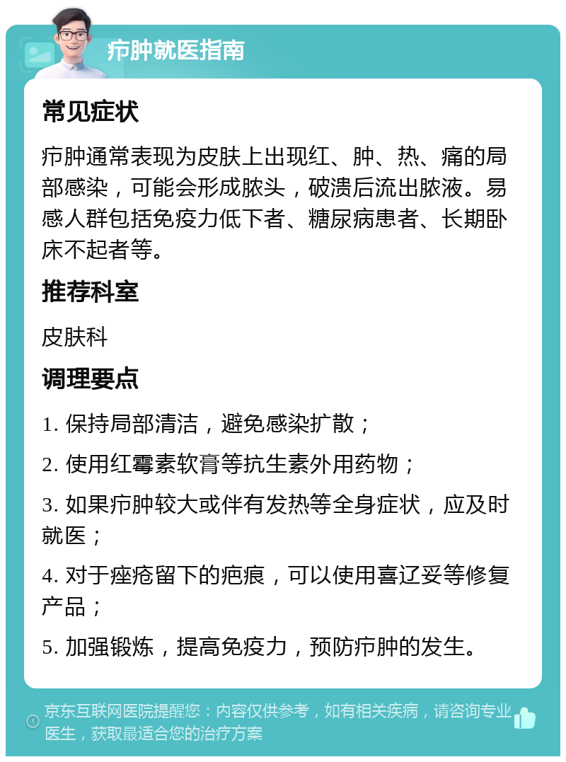 疖肿就医指南 常见症状 疖肿通常表现为皮肤上出现红、肿、热、痛的局部感染，可能会形成脓头，破溃后流出脓液。易感人群包括免疫力低下者、糖尿病患者、长期卧床不起者等。 推荐科室 皮肤科 调理要点 1. 保持局部清洁，避免感染扩散； 2. 使用红霉素软膏等抗生素外用药物； 3. 如果疖肿较大或伴有发热等全身症状，应及时就医； 4. 对于痤疮留下的疤痕，可以使用喜辽妥等修复产品； 5. 加强锻炼，提高免疫力，预防疖肿的发生。