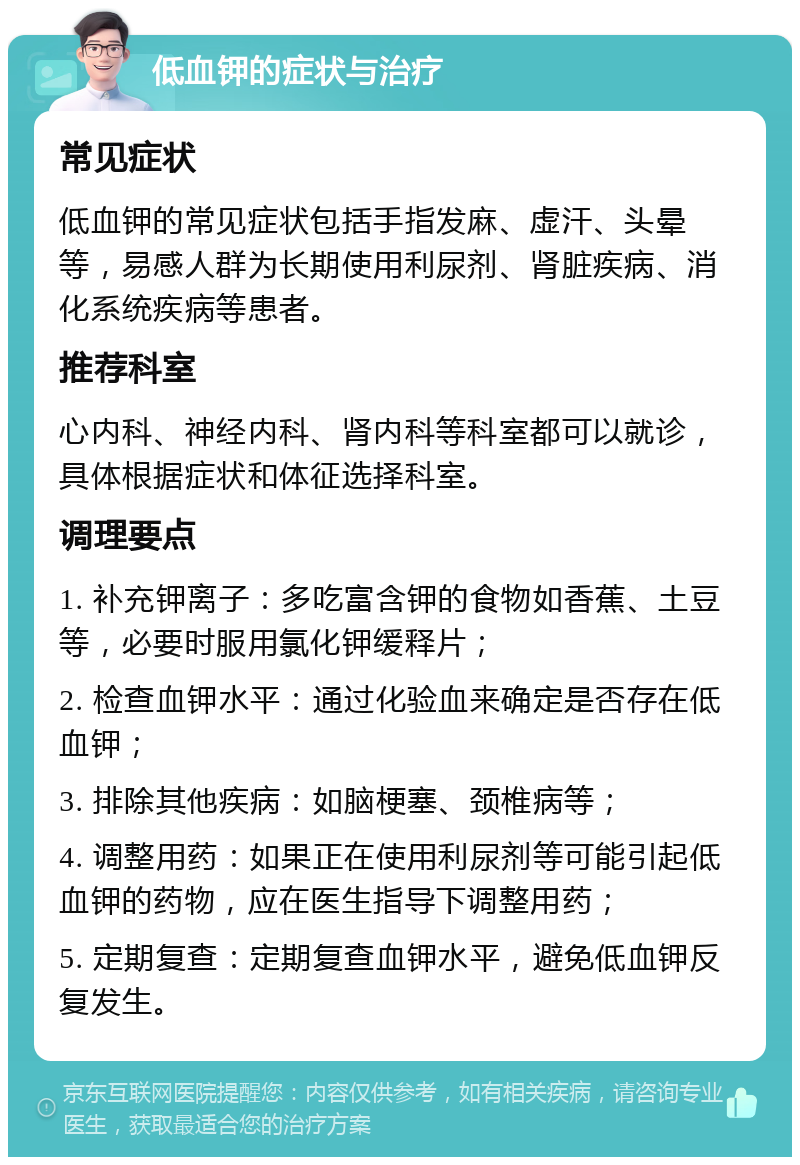 低血钾的症状与治疗 常见症状 低血钾的常见症状包括手指发麻、虚汗、头晕等，易感人群为长期使用利尿剂、肾脏疾病、消化系统疾病等患者。 推荐科室 心内科、神经内科、肾内科等科室都可以就诊，具体根据症状和体征选择科室。 调理要点 1. 补充钾离子：多吃富含钾的食物如香蕉、土豆等，必要时服用氯化钾缓释片； 2. 检查血钾水平：通过化验血来确定是否存在低血钾； 3. 排除其他疾病：如脑梗塞、颈椎病等； 4. 调整用药：如果正在使用利尿剂等可能引起低血钾的药物，应在医生指导下调整用药； 5. 定期复查：定期复查血钾水平，避免低血钾反复发生。