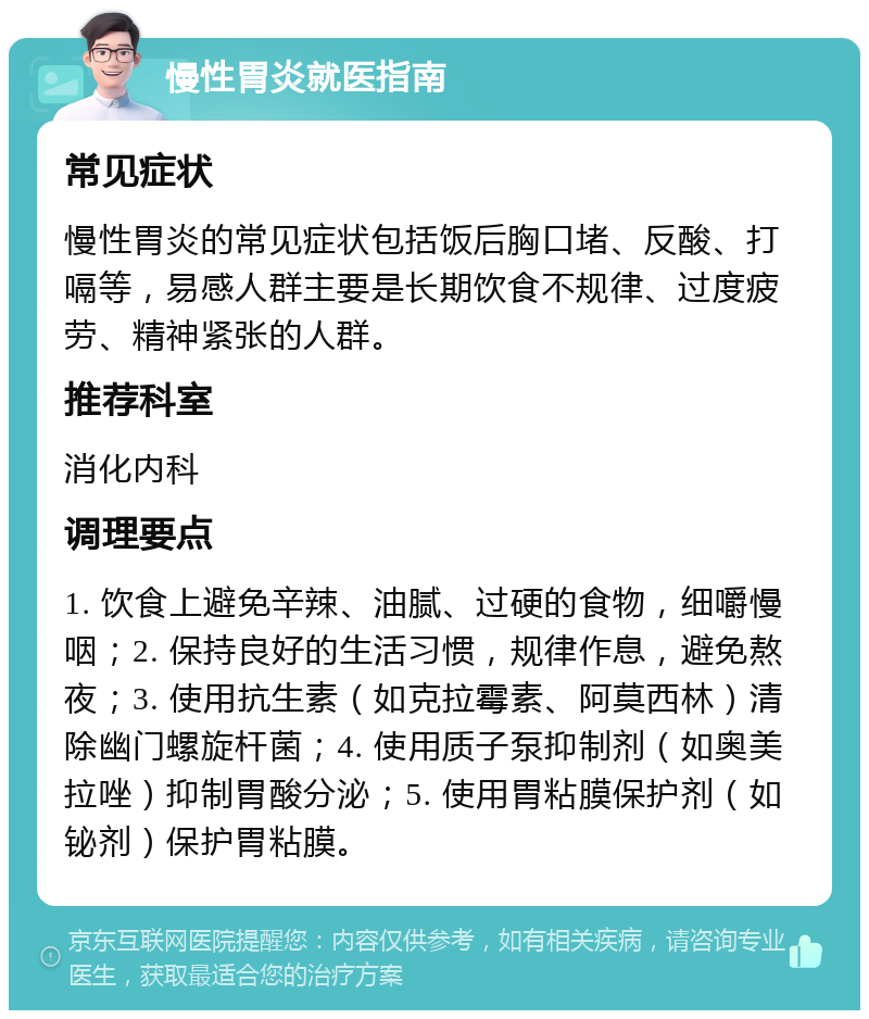 慢性胃炎就医指南 常见症状 慢性胃炎的常见症状包括饭后胸口堵、反酸、打嗝等，易感人群主要是长期饮食不规律、过度疲劳、精神紧张的人群。 推荐科室 消化内科 调理要点 1. 饮食上避免辛辣、油腻、过硬的食物，细嚼慢咽；2. 保持良好的生活习惯，规律作息，避免熬夜；3. 使用抗生素（如克拉霉素、阿莫西林）清除幽门螺旋杆菌；4. 使用质子泵抑制剂（如奥美拉唑）抑制胃酸分泌；5. 使用胃粘膜保护剂（如铋剂）保护胃粘膜。