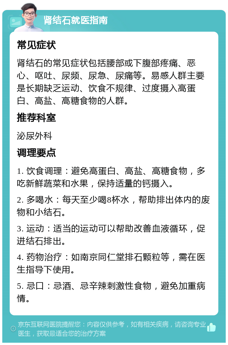 肾结石就医指南 常见症状 肾结石的常见症状包括腰部或下腹部疼痛、恶心、呕吐、尿频、尿急、尿痛等。易感人群主要是长期缺乏运动、饮食不规律、过度摄入高蛋白、高盐、高糖食物的人群。 推荐科室 泌尿外科 调理要点 1. 饮食调理：避免高蛋白、高盐、高糖食物，多吃新鲜蔬菜和水果，保持适量的钙摄入。 2. 多喝水：每天至少喝8杯水，帮助排出体内的废物和小结石。 3. 运动：适当的运动可以帮助改善血液循环，促进结石排出。 4. 药物治疗：如南京同仁堂排石颗粒等，需在医生指导下使用。 5. 忌口：忌酒、忌辛辣刺激性食物，避免加重病情。