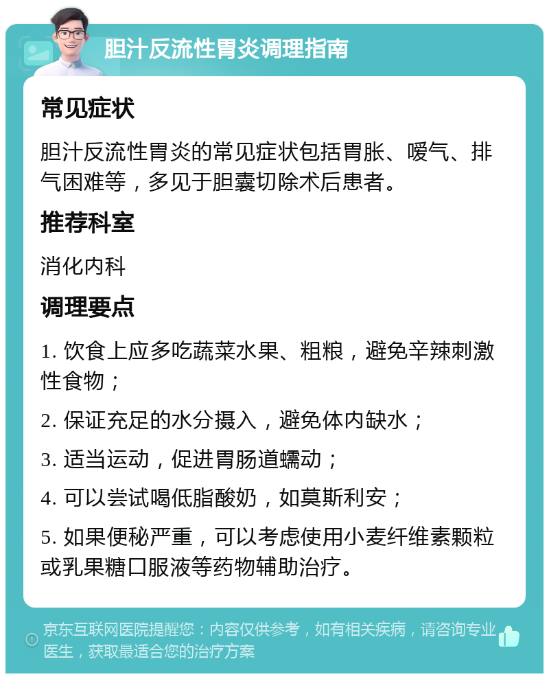 胆汁反流性胃炎调理指南 常见症状 胆汁反流性胃炎的常见症状包括胃胀、嗳气、排气困难等，多见于胆囊切除术后患者。 推荐科室 消化内科 调理要点 1. 饮食上应多吃蔬菜水果、粗粮，避免辛辣刺激性食物； 2. 保证充足的水分摄入，避免体内缺水； 3. 适当运动，促进胃肠道蠕动； 4. 可以尝试喝低脂酸奶，如莫斯利安； 5. 如果便秘严重，可以考虑使用小麦纤维素颗粒或乳果糖口服液等药物辅助治疗。