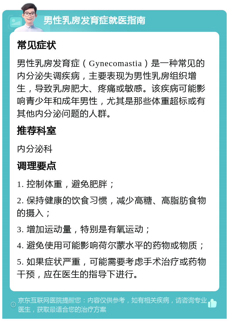 男性乳房发育症就医指南 常见症状 男性乳房发育症（Gynecomastia）是一种常见的内分泌失调疾病，主要表现为男性乳房组织增生，导致乳房肥大、疼痛或敏感。该疾病可能影响青少年和成年男性，尤其是那些体重超标或有其他内分泌问题的人群。 推荐科室 内分泌科 调理要点 1. 控制体重，避免肥胖； 2. 保持健康的饮食习惯，减少高糖、高脂肪食物的摄入； 3. 增加运动量，特别是有氧运动； 4. 避免使用可能影响荷尔蒙水平的药物或物质； 5. 如果症状严重，可能需要考虑手术治疗或药物干预，应在医生的指导下进行。