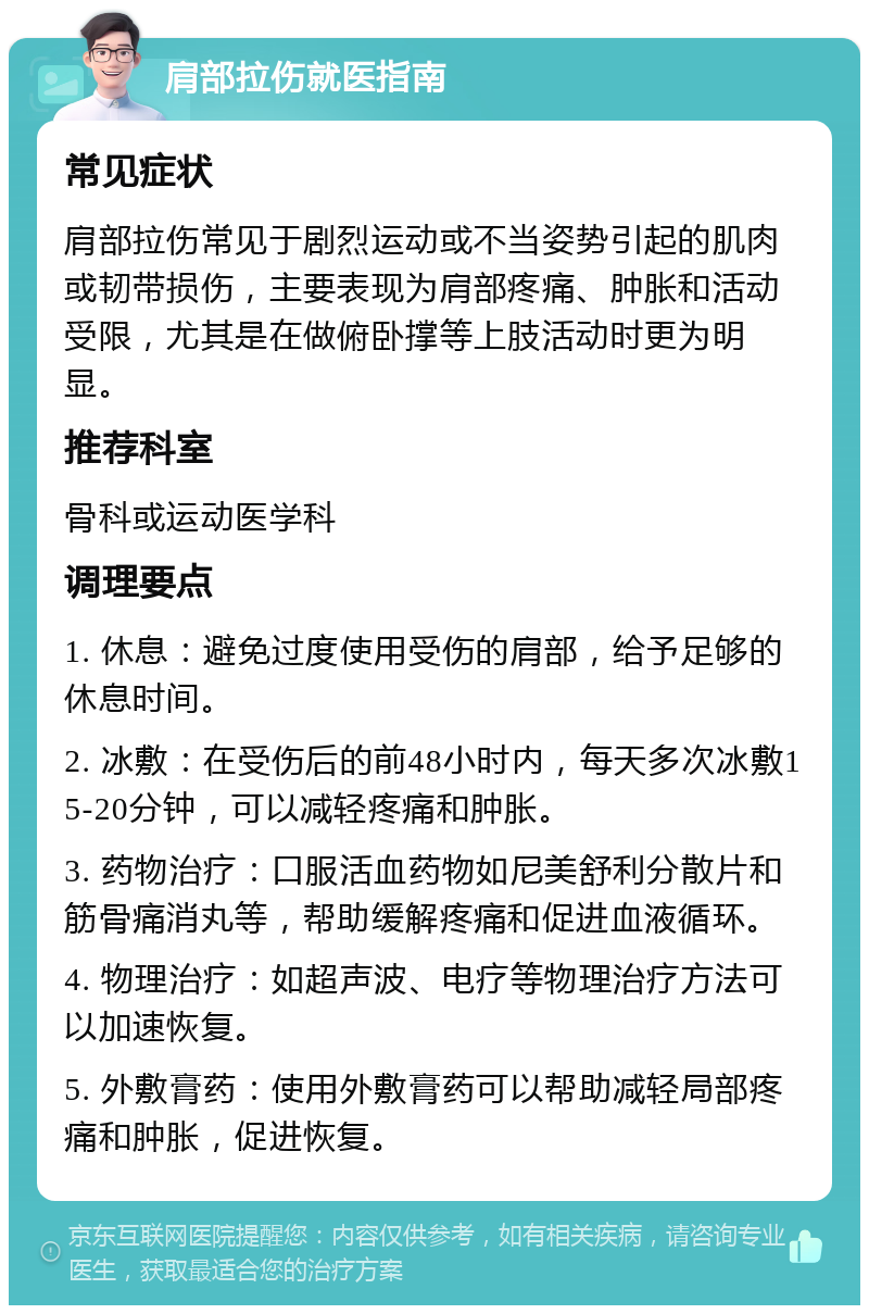 肩部拉伤就医指南 常见症状 肩部拉伤常见于剧烈运动或不当姿势引起的肌肉或韧带损伤，主要表现为肩部疼痛、肿胀和活动受限，尤其是在做俯卧撑等上肢活动时更为明显。 推荐科室 骨科或运动医学科 调理要点 1. 休息：避免过度使用受伤的肩部，给予足够的休息时间。 2. 冰敷：在受伤后的前48小时内，每天多次冰敷15-20分钟，可以减轻疼痛和肿胀。 3. 药物治疗：口服活血药物如尼美舒利分散片和筋骨痛消丸等，帮助缓解疼痛和促进血液循环。 4. 物理治疗：如超声波、电疗等物理治疗方法可以加速恢复。 5. 外敷膏药：使用外敷膏药可以帮助减轻局部疼痛和肿胀，促进恢复。