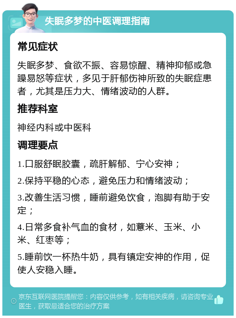 失眠多梦的中医调理指南 常见症状 失眠多梦、食欲不振、容易惊醒、精神抑郁或急躁易怒等症状，多见于肝郁伤神所致的失眠症患者，尤其是压力大、情绪波动的人群。 推荐科室 神经内科或中医科 调理要点 1.口服舒眠胶囊，疏肝解郁、宁心安神； 2.保持平稳的心态，避免压力和情绪波动； 3.改善生活习惯，睡前避免饮食，泡脚有助于安定； 4.日常多食补气血的食材，如薏米、玉米、小米、红枣等； 5.睡前饮一杯热牛奶，具有镇定安神的作用，促使人安稳入睡。