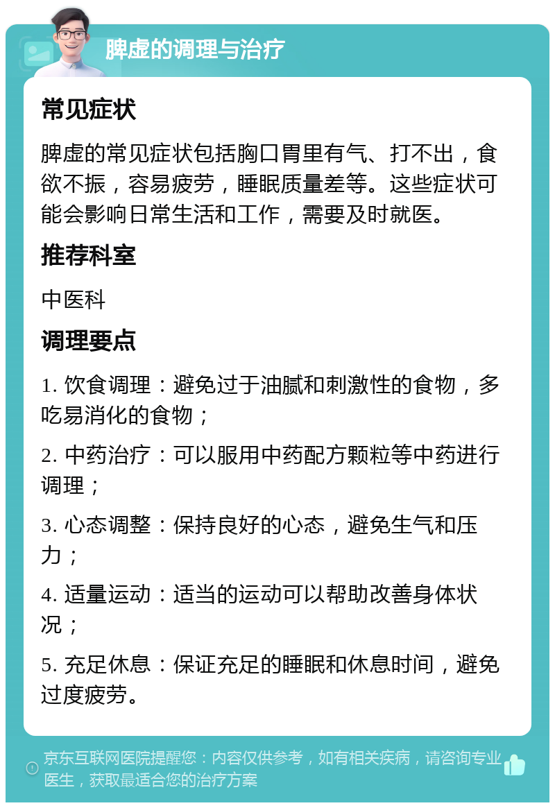 脾虚的调理与治疗 常见症状 脾虚的常见症状包括胸口胃里有气、打不出，食欲不振，容易疲劳，睡眠质量差等。这些症状可能会影响日常生活和工作，需要及时就医。 推荐科室 中医科 调理要点 1. 饮食调理：避免过于油腻和刺激性的食物，多吃易消化的食物； 2. 中药治疗：可以服用中药配方颗粒等中药进行调理； 3. 心态调整：保持良好的心态，避免生气和压力； 4. 适量运动：适当的运动可以帮助改善身体状况； 5. 充足休息：保证充足的睡眠和休息时间，避免过度疲劳。