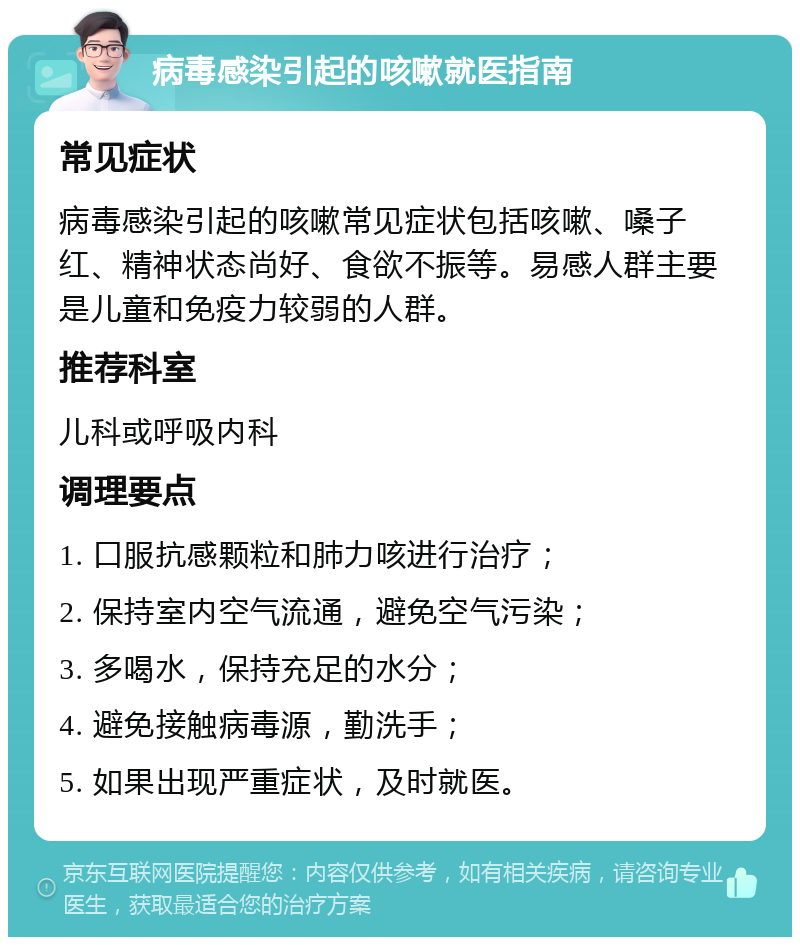 病毒感染引起的咳嗽就医指南 常见症状 病毒感染引起的咳嗽常见症状包括咳嗽、嗓子红、精神状态尚好、食欲不振等。易感人群主要是儿童和免疫力较弱的人群。 推荐科室 儿科或呼吸内科 调理要点 1. 口服抗感颗粒和肺力咳进行治疗； 2. 保持室内空气流通，避免空气污染； 3. 多喝水，保持充足的水分； 4. 避免接触病毒源，勤洗手； 5. 如果出现严重症状，及时就医。