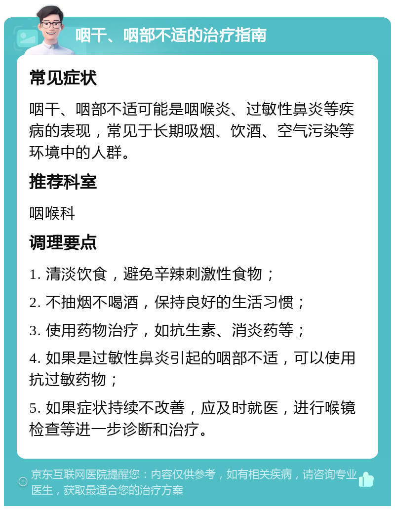 咽干、咽部不适的治疗指南 常见症状 咽干、咽部不适可能是咽喉炎、过敏性鼻炎等疾病的表现，常见于长期吸烟、饮酒、空气污染等环境中的人群。 推荐科室 咽喉科 调理要点 1. 清淡饮食，避免辛辣刺激性食物； 2. 不抽烟不喝酒，保持良好的生活习惯； 3. 使用药物治疗，如抗生素、消炎药等； 4. 如果是过敏性鼻炎引起的咽部不适，可以使用抗过敏药物； 5. 如果症状持续不改善，应及时就医，进行喉镜检查等进一步诊断和治疗。