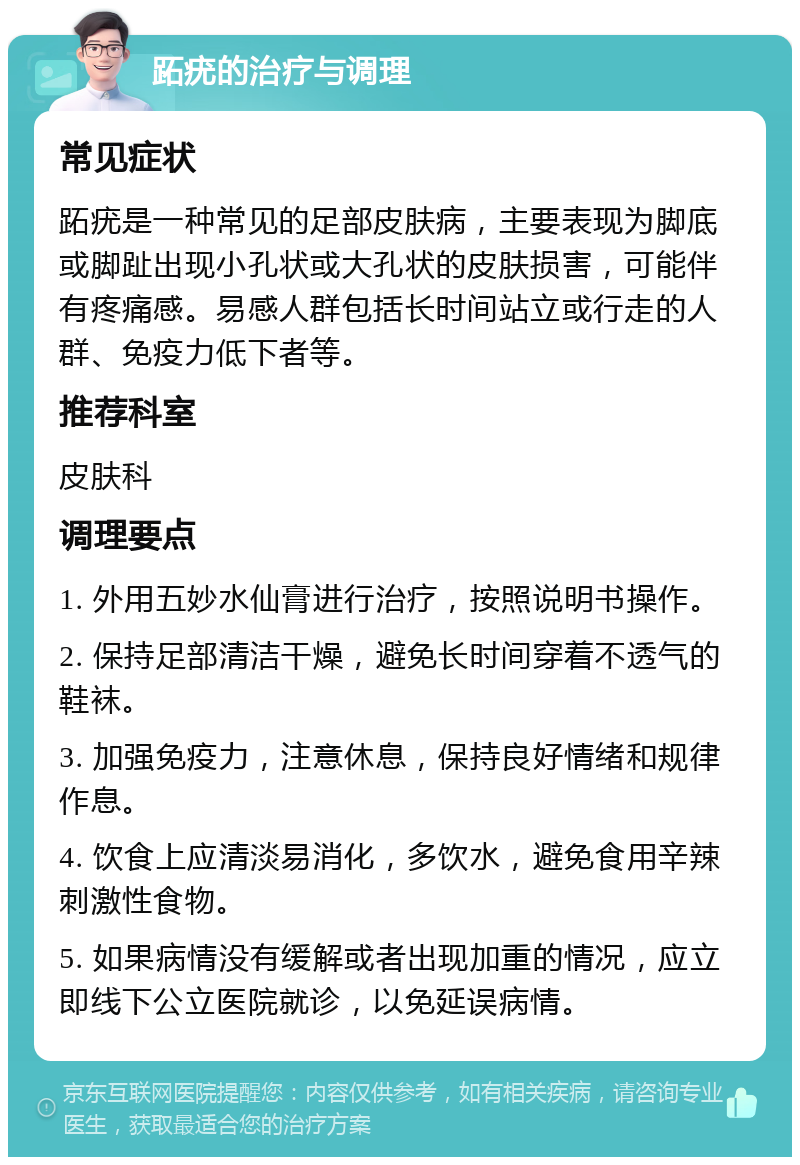 跖疣的治疗与调理 常见症状 跖疣是一种常见的足部皮肤病，主要表现为脚底或脚趾出现小孔状或大孔状的皮肤损害，可能伴有疼痛感。易感人群包括长时间站立或行走的人群、免疫力低下者等。 推荐科室 皮肤科 调理要点 1. 外用五妙水仙膏进行治疗，按照说明书操作。 2. 保持足部清洁干燥，避免长时间穿着不透气的鞋袜。 3. 加强免疫力，注意休息，保持良好情绪和规律作息。 4. 饮食上应清淡易消化，多饮水，避免食用辛辣刺激性食物。 5. 如果病情没有缓解或者出现加重的情况，应立即线下公立医院就诊，以免延误病情。