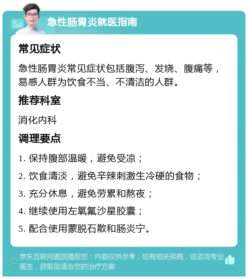 急性肠胃炎就医指南 常见症状 急性肠胃炎常见症状包括腹泻、发烧、腹痛等，易感人群为饮食不当、不清洁的人群。 推荐科室 消化内科 调理要点 1. 保持腹部温暖，避免受凉； 2. 饮食清淡，避免辛辣刺激生冷硬的食物； 3. 充分休息，避免劳累和熬夜； 4. 继续使用左氧氟沙星胶囊； 5. 配合使用蒙脱石散和肠炎宁。