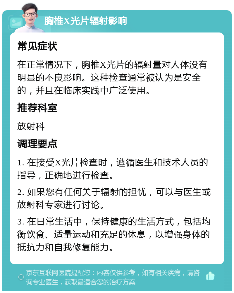 胸椎X光片辐射影响 常见症状 在正常情况下，胸椎X光片的辐射量对人体没有明显的不良影响。这种检查通常被认为是安全的，并且在临床实践中广泛使用。 推荐科室 放射科 调理要点 1. 在接受X光片检查时，遵循医生和技术人员的指导，正确地进行检查。 2. 如果您有任何关于辐射的担忧，可以与医生或放射科专家进行讨论。 3. 在日常生活中，保持健康的生活方式，包括均衡饮食、适量运动和充足的休息，以增强身体的抵抗力和自我修复能力。