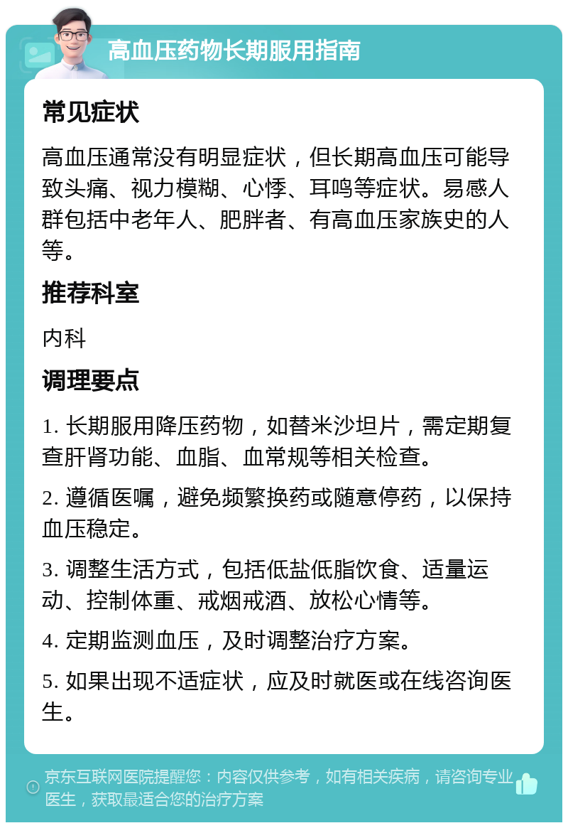 高血压药物长期服用指南 常见症状 高血压通常没有明显症状，但长期高血压可能导致头痛、视力模糊、心悸、耳鸣等症状。易感人群包括中老年人、肥胖者、有高血压家族史的人等。 推荐科室 内科 调理要点 1. 长期服用降压药物，如替米沙坦片，需定期复查肝肾功能、血脂、血常规等相关检查。 2. 遵循医嘱，避免频繁换药或随意停药，以保持血压稳定。 3. 调整生活方式，包括低盐低脂饮食、适量运动、控制体重、戒烟戒酒、放松心情等。 4. 定期监测血压，及时调整治疗方案。 5. 如果出现不适症状，应及时就医或在线咨询医生。