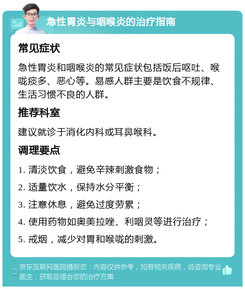 急性胃炎与咽喉炎的治疗指南 常见症状 急性胃炎和咽喉炎的常见症状包括饭后呕吐、喉咙痰多、恶心等。易感人群主要是饮食不规律、生活习惯不良的人群。 推荐科室 建议就诊于消化内科或耳鼻喉科。 调理要点 1. 清淡饮食，避免辛辣刺激食物； 2. 适量饮水，保持水分平衡； 3. 注意休息，避免过度劳累； 4. 使用药物如奥美拉唑、利咽灵等进行治疗； 5. 戒烟，减少对胃和喉咙的刺激。