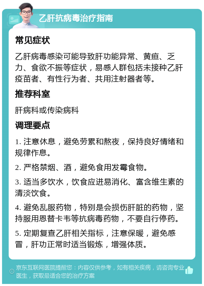 乙肝抗病毒治疗指南 常见症状 乙肝病毒感染可能导致肝功能异常、黄疸、乏力、食欲不振等症状，易感人群包括未接种乙肝疫苗者、有性行为者、共用注射器者等。 推荐科室 肝病科或传染病科 调理要点 1. 注意休息，避免劳累和熬夜，保持良好情绪和规律作息。 2. 严格禁烟、酒，避免食用发霉食物。 3. 适当多饮水，饮食应进易消化、富含维生素的清淡饮食。 4. 避免乱服药物，特别是会损伤肝脏的药物，坚持服用恩替卡韦等抗病毒药物，不要自行停药。 5. 定期复查乙肝相关指标，注意保暖，避免感冒，肝功正常时适当锻炼，增强体质。