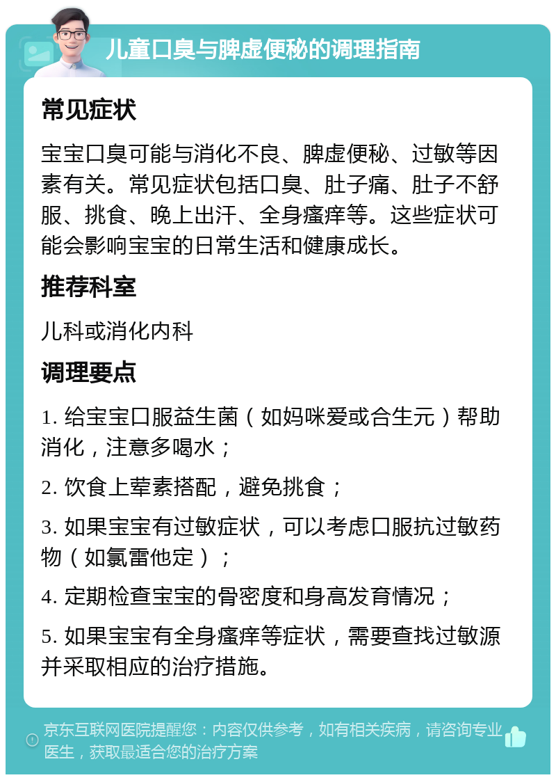 儿童口臭与脾虚便秘的调理指南 常见症状 宝宝口臭可能与消化不良、脾虚便秘、过敏等因素有关。常见症状包括口臭、肚子痛、肚子不舒服、挑食、晚上出汗、全身瘙痒等。这些症状可能会影响宝宝的日常生活和健康成长。 推荐科室 儿科或消化内科 调理要点 1. 给宝宝口服益生菌（如妈咪爱或合生元）帮助消化，注意多喝水； 2. 饮食上荤素搭配，避免挑食； 3. 如果宝宝有过敏症状，可以考虑口服抗过敏药物（如氯雷他定）； 4. 定期检查宝宝的骨密度和身高发育情况； 5. 如果宝宝有全身瘙痒等症状，需要查找过敏源并采取相应的治疗措施。