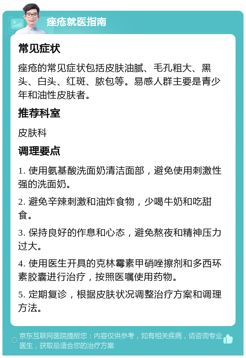 痤疮就医指南 常见症状 痤疮的常见症状包括皮肤油腻、毛孔粗大、黑头、白头、红斑、脓包等。易感人群主要是青少年和油性皮肤者。 推荐科室 皮肤科 调理要点 1. 使用氨基酸洗面奶清洁面部，避免使用刺激性强的洗面奶。 2. 避免辛辣刺激和油炸食物，少喝牛奶和吃甜食。 3. 保持良好的作息和心态，避免熬夜和精神压力过大。 4. 使用医生开具的克林霉素甲硝唑擦剂和多西环素胶囊进行治疗，按照医嘱使用药物。 5. 定期复诊，根据皮肤状况调整治疗方案和调理方法。