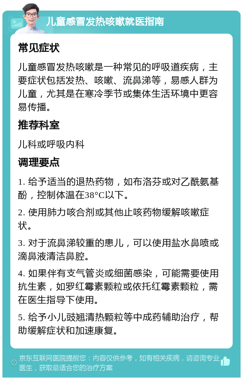 儿童感冒发热咳嗽就医指南 常见症状 儿童感冒发热咳嗽是一种常见的呼吸道疾病，主要症状包括发热、咳嗽、流鼻涕等，易感人群为儿童，尤其是在寒冷季节或集体生活环境中更容易传播。 推荐科室 儿科或呼吸内科 调理要点 1. 给予适当的退热药物，如布洛芬或对乙酰氨基酚，控制体温在38°C以下。 2. 使用肺力咳合剂或其他止咳药物缓解咳嗽症状。 3. 对于流鼻涕较重的患儿，可以使用盐水鼻喷或滴鼻液清洁鼻腔。 4. 如果伴有支气管炎或细菌感染，可能需要使用抗生素，如罗红霉素颗粒或依托红霉素颗粒，需在医生指导下使用。 5. 给予小儿豉翘清热颗粒等中成药辅助治疗，帮助缓解症状和加速康复。