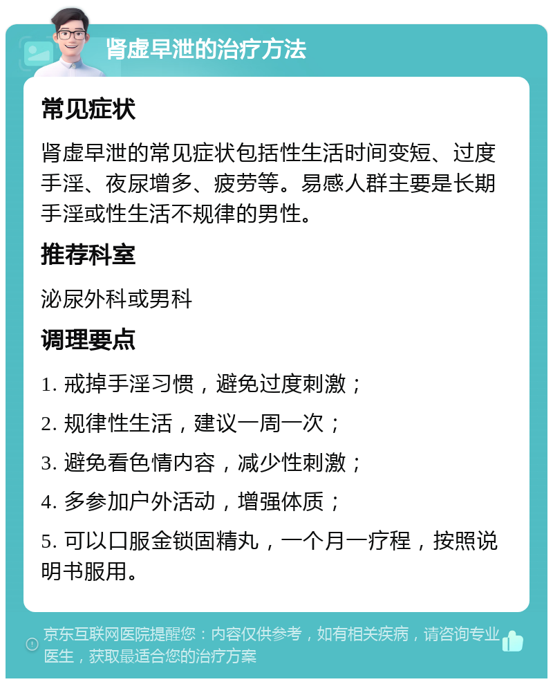 肾虚早泄的治疗方法 常见症状 肾虚早泄的常见症状包括性生活时间变短、过度手淫、夜尿增多、疲劳等。易感人群主要是长期手淫或性生活不规律的男性。 推荐科室 泌尿外科或男科 调理要点 1. 戒掉手淫习惯，避免过度刺激； 2. 规律性生活，建议一周一次； 3. 避免看色情内容，减少性刺激； 4. 多参加户外活动，增强体质； 5. 可以口服金锁固精丸，一个月一疗程，按照说明书服用。