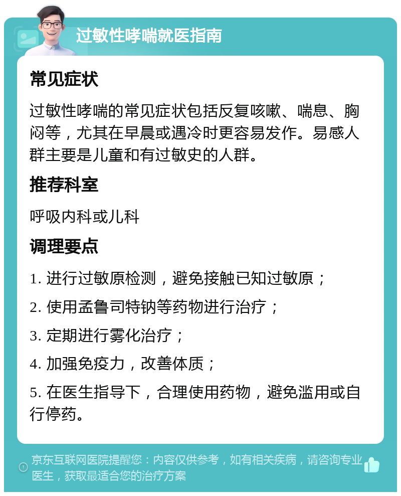 过敏性哮喘就医指南 常见症状 过敏性哮喘的常见症状包括反复咳嗽、喘息、胸闷等，尤其在早晨或遇冷时更容易发作。易感人群主要是儿童和有过敏史的人群。 推荐科室 呼吸内科或儿科 调理要点 1. 进行过敏原检测，避免接触已知过敏原； 2. 使用孟鲁司特钠等药物进行治疗； 3. 定期进行雾化治疗； 4. 加强免疫力，改善体质； 5. 在医生指导下，合理使用药物，避免滥用或自行停药。