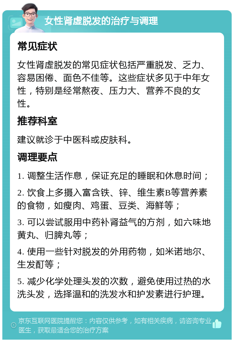 女性肾虚脱发的治疗与调理 常见症状 女性肾虚脱发的常见症状包括严重脱发、乏力、容易困倦、面色不佳等。这些症状多见于中年女性，特别是经常熬夜、压力大、营养不良的女性。 推荐科室 建议就诊于中医科或皮肤科。 调理要点 1. 调整生活作息，保证充足的睡眠和休息时间； 2. 饮食上多摄入富含铁、锌、维生素B等营养素的食物，如瘦肉、鸡蛋、豆类、海鲜等； 3. 可以尝试服用中药补肾益气的方剂，如六味地黄丸、归脾丸等； 4. 使用一些针对脱发的外用药物，如米诺地尔、生发酊等； 5. 减少化学处理头发的次数，避免使用过热的水洗头发，选择温和的洗发水和护发素进行护理。