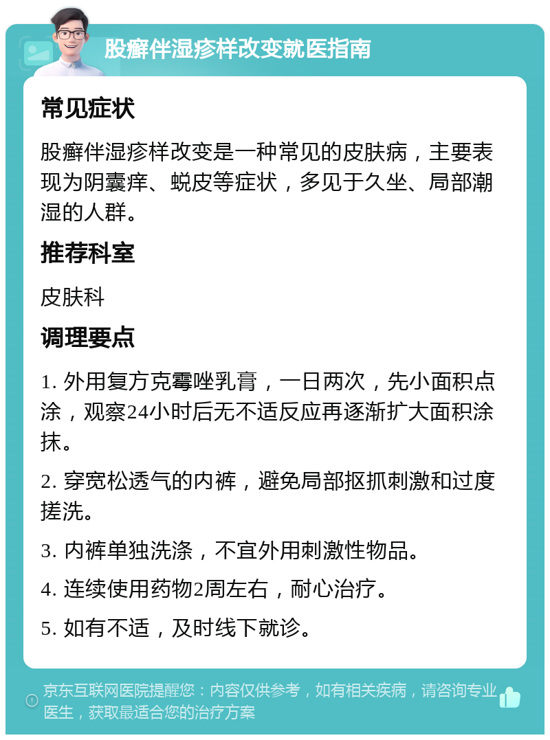 股癣伴湿疹样改变就医指南 常见症状 股癣伴湿疹样改变是一种常见的皮肤病，主要表现为阴囊痒、蜕皮等症状，多见于久坐、局部潮湿的人群。 推荐科室 皮肤科 调理要点 1. 外用复方克霉唑乳膏，一日两次，先小面积点涂，观察24小时后无不适反应再逐渐扩大面积涂抹。 2. 穿宽松透气的内裤，避免局部抠抓刺激和过度搓洗。 3. 内裤单独洗涤，不宜外用刺激性物品。 4. 连续使用药物2周左右，耐心治疗。 5. 如有不适，及时线下就诊。