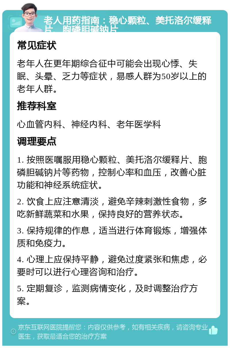 老人用药指南：稳心颗粒、美托洛尔缓释片、胞磷胆碱钠片 常见症状 老年人在更年期综合征中可能会出现心悸、失眠、头晕、乏力等症状，易感人群为50岁以上的老年人群。 推荐科室 心血管内科、神经内科、老年医学科 调理要点 1. 按照医嘱服用稳心颗粒、美托洛尔缓释片、胞磷胆碱钠片等药物，控制心率和血压，改善心脏功能和神经系统症状。 2. 饮食上应注意清淡，避免辛辣刺激性食物，多吃新鲜蔬菜和水果，保持良好的营养状态。 3. 保持规律的作息，适当进行体育锻炼，增强体质和免疫力。 4. 心理上应保持平静，避免过度紧张和焦虑，必要时可以进行心理咨询和治疗。 5. 定期复诊，监测病情变化，及时调整治疗方案。