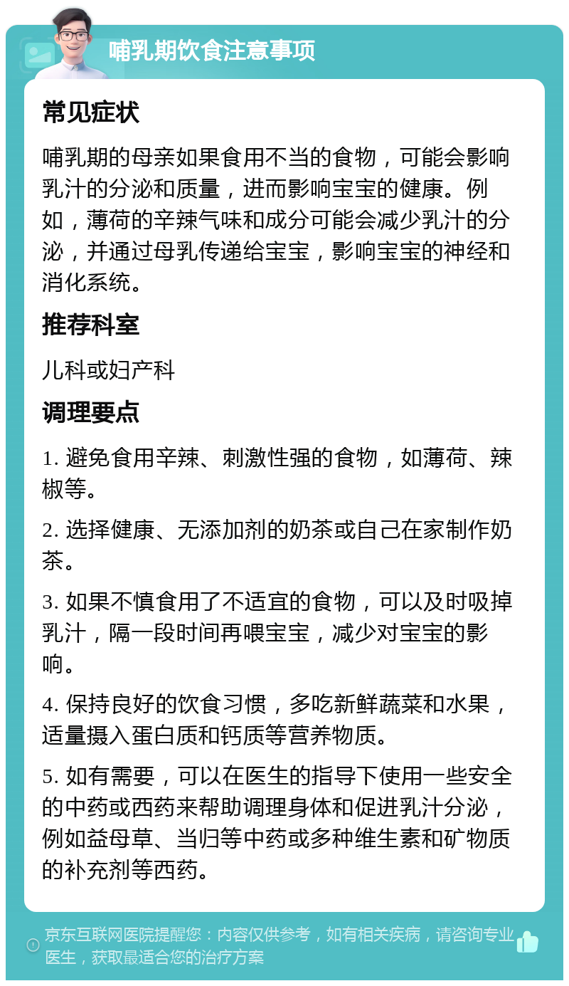 哺乳期饮食注意事项 常见症状 哺乳期的母亲如果食用不当的食物，可能会影响乳汁的分泌和质量，进而影响宝宝的健康。例如，薄荷的辛辣气味和成分可能会减少乳汁的分泌，并通过母乳传递给宝宝，影响宝宝的神经和消化系统。 推荐科室 儿科或妇产科 调理要点 1. 避免食用辛辣、刺激性强的食物，如薄荷、辣椒等。 2. 选择健康、无添加剂的奶茶或自己在家制作奶茶。 3. 如果不慎食用了不适宜的食物，可以及时吸掉乳汁，隔一段时间再喂宝宝，减少对宝宝的影响。 4. 保持良好的饮食习惯，多吃新鲜蔬菜和水果，适量摄入蛋白质和钙质等营养物质。 5. 如有需要，可以在医生的指导下使用一些安全的中药或西药来帮助调理身体和促进乳汁分泌，例如益母草、当归等中药或多种维生素和矿物质的补充剂等西药。