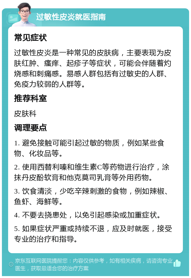 过敏性皮炎就医指南 常见症状 过敏性皮炎是一种常见的皮肤病，主要表现为皮肤红肿、瘙痒、起疹子等症状，可能会伴随着灼烧感和刺痛感。易感人群包括有过敏史的人群、免疫力较弱的人群等。 推荐科室 皮肤科 调理要点 1. 避免接触可能引起过敏的物质，例如某些食物、化妆品等。 2. 使用西替利嗪和维生素C等药物进行治疗，涂抹丹皮酚软膏和他克莫司乳膏等外用药物。 3. 饮食清淡，少吃辛辣刺激的食物，例如辣椒、鱼虾、海鲜等。 4. 不要去挠患处，以免引起感染或加重症状。 5. 如果症状严重或持续不退，应及时就医，接受专业的治疗和指导。