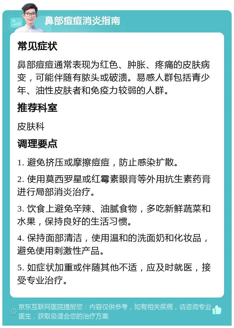 鼻部痘痘消炎指南 常见症状 鼻部痘痘通常表现为红色、肿胀、疼痛的皮肤病变，可能伴随有脓头或破溃。易感人群包括青少年、油性皮肤者和免疫力较弱的人群。 推荐科室 皮肤科 调理要点 1. 避免挤压或摩擦痘痘，防止感染扩散。 2. 使用莫西罗星或红霉素眼膏等外用抗生素药膏进行局部消炎治疗。 3. 饮食上避免辛辣、油腻食物，多吃新鲜蔬菜和水果，保持良好的生活习惯。 4. 保持面部清洁，使用温和的洗面奶和化妆品，避免使用刺激性产品。 5. 如症状加重或伴随其他不适，应及时就医，接受专业治疗。