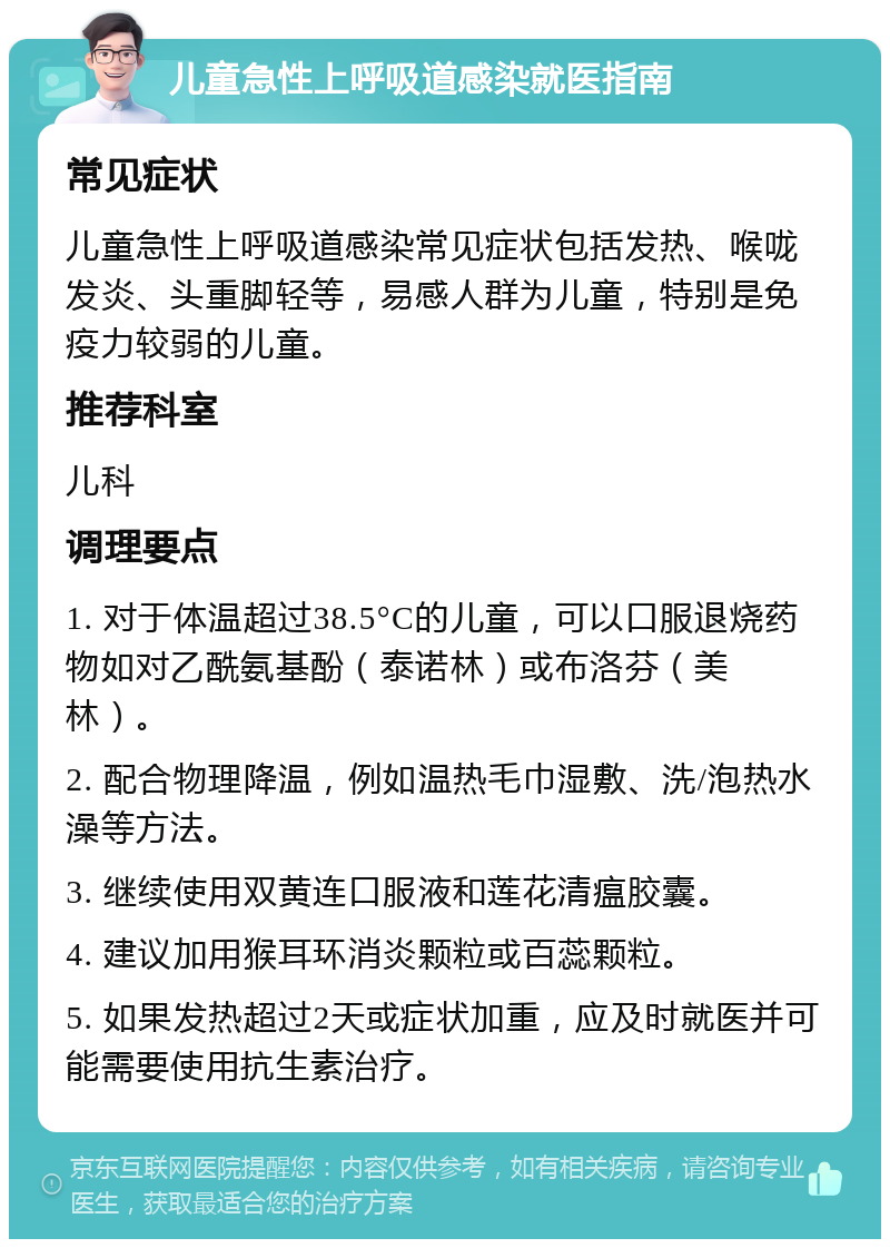 儿童急性上呼吸道感染就医指南 常见症状 儿童急性上呼吸道感染常见症状包括发热、喉咙发炎、头重脚轻等，易感人群为儿童，特别是免疫力较弱的儿童。 推荐科室 儿科 调理要点 1. 对于体温超过38.5°C的儿童，可以口服退烧药物如对乙酰氨基酚（泰诺林）或布洛芬（美林）。 2. 配合物理降温，例如温热毛巾湿敷、洗/泡热水澡等方法。 3. 继续使用双黄连口服液和莲花清瘟胶囊。 4. 建议加用猴耳环消炎颗粒或百蕊颗粒。 5. 如果发热超过2天或症状加重，应及时就医并可能需要使用抗生素治疗。