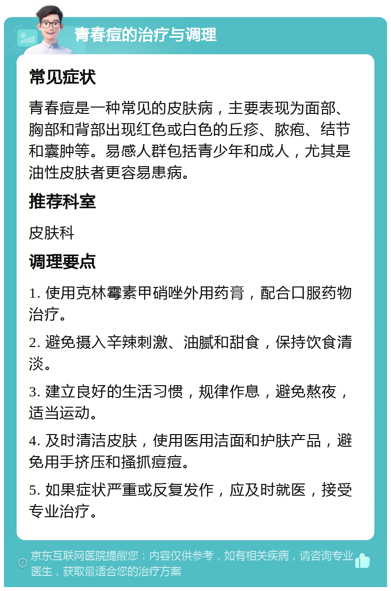 青春痘的治疗与调理 常见症状 青春痘是一种常见的皮肤病，主要表现为面部、胸部和背部出现红色或白色的丘疹、脓疱、结节和囊肿等。易感人群包括青少年和成人，尤其是油性皮肤者更容易患病。 推荐科室 皮肤科 调理要点 1. 使用克林霉素甲硝唑外用药膏，配合口服药物治疗。 2. 避免摄入辛辣刺激、油腻和甜食，保持饮食清淡。 3. 建立良好的生活习惯，规律作息，避免熬夜，适当运动。 4. 及时清洁皮肤，使用医用洁面和护肤产品，避免用手挤压和搔抓痘痘。 5. 如果症状严重或反复发作，应及时就医，接受专业治疗。