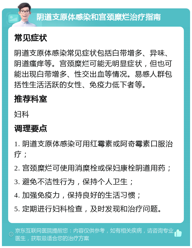 阴道支原体感染和宫颈糜烂治疗指南 常见症状 阴道支原体感染常见症状包括白带增多、异味、阴道瘙痒等。宫颈糜烂可能无明显症状，但也可能出现白带增多、性交出血等情况。易感人群包括性生活活跃的女性、免疫力低下者等。 推荐科室 妇科 调理要点 1. 阴道支原体感染可用红霉素或阿奇霉素口服治疗； 2. 宫颈糜烂可使用消糜栓或保妇康栓阴道用药； 3. 避免不洁性行为，保持个人卫生； 4. 加强免疫力，保持良好的生活习惯； 5. 定期进行妇科检查，及时发现和治疗问题。