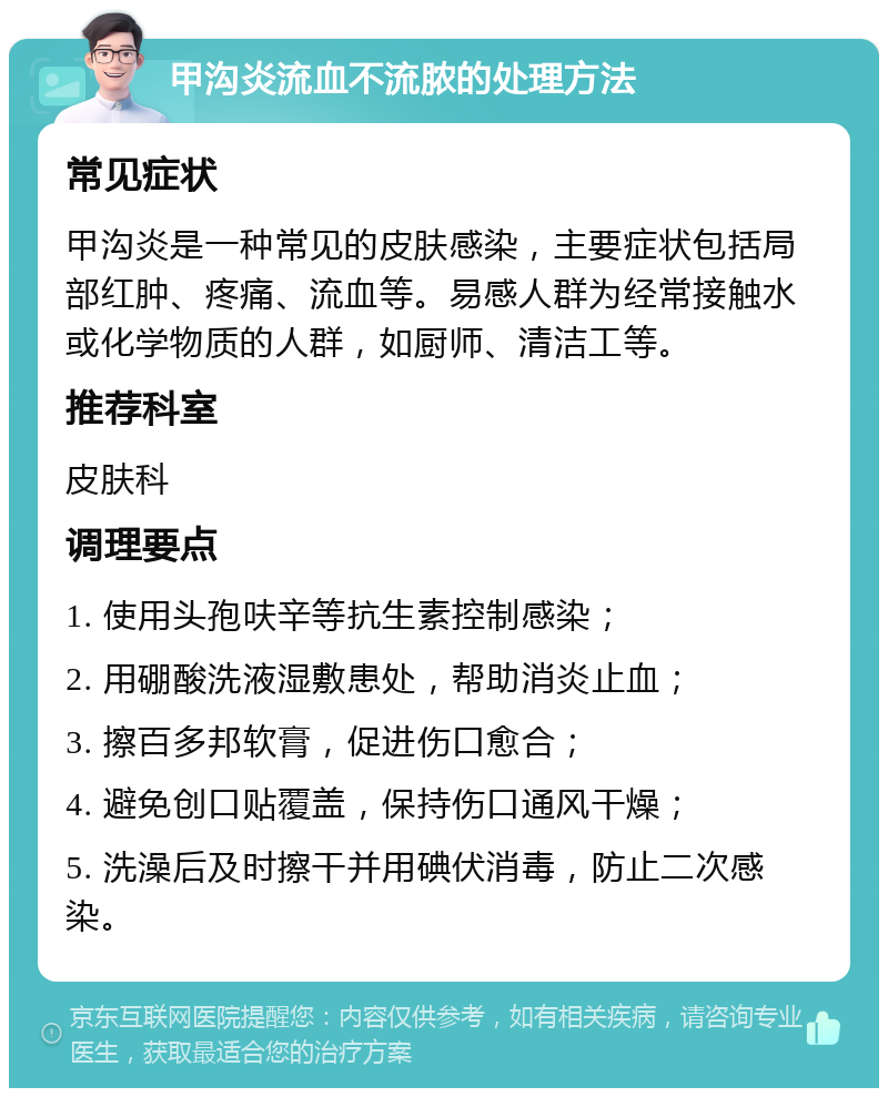 甲沟炎流血不流脓的处理方法 常见症状 甲沟炎是一种常见的皮肤感染，主要症状包括局部红肿、疼痛、流血等。易感人群为经常接触水或化学物质的人群，如厨师、清洁工等。 推荐科室 皮肤科 调理要点 1. 使用头孢呋辛等抗生素控制感染； 2. 用硼酸洗液湿敷患处，帮助消炎止血； 3. 擦百多邦软膏，促进伤口愈合； 4. 避免创口贴覆盖，保持伤口通风干燥； 5. 洗澡后及时擦干并用碘伏消毒，防止二次感染。