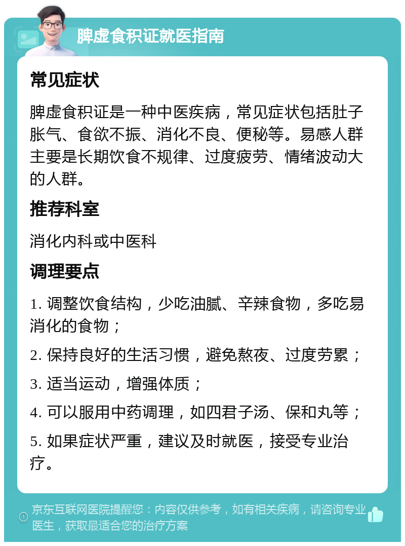 脾虚食积证就医指南 常见症状 脾虚食积证是一种中医疾病，常见症状包括肚子胀气、食欲不振、消化不良、便秘等。易感人群主要是长期饮食不规律、过度疲劳、情绪波动大的人群。 推荐科室 消化内科或中医科 调理要点 1. 调整饮食结构，少吃油腻、辛辣食物，多吃易消化的食物； 2. 保持良好的生活习惯，避免熬夜、过度劳累； 3. 适当运动，增强体质； 4. 可以服用中药调理，如四君子汤、保和丸等； 5. 如果症状严重，建议及时就医，接受专业治疗。