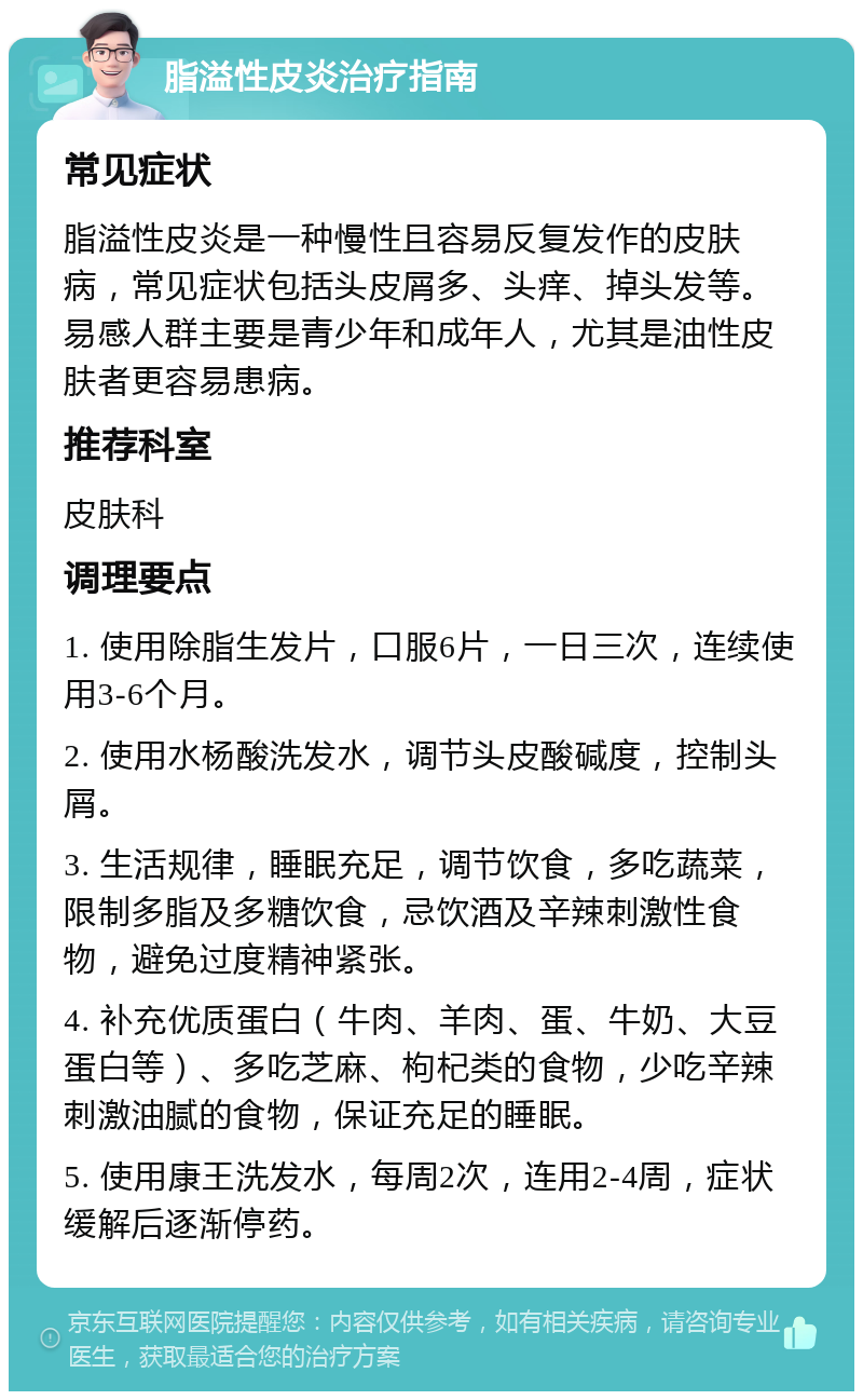 脂溢性皮炎治疗指南 常见症状 脂溢性皮炎是一种慢性且容易反复发作的皮肤病，常见症状包括头皮屑多、头痒、掉头发等。易感人群主要是青少年和成年人，尤其是油性皮肤者更容易患病。 推荐科室 皮肤科 调理要点 1. 使用除脂生发片，口服6片，一日三次，连续使用3-6个月。 2. 使用水杨酸洗发水，调节头皮酸碱度，控制头屑。 3. 生活规律，睡眠充足，调节饮食，多吃蔬菜，限制多脂及多糖饮食，忌饮酒及辛辣刺激性食物，避免过度精神紧张。 4. 补充优质蛋白（牛肉、羊肉、蛋、牛奶、大豆蛋白等）、多吃芝麻、枸杞类的食物，少吃辛辣刺激油腻的食物，保证充足的睡眠。 5. 使用康王洗发水，每周2次，连用2-4周，症状缓解后逐渐停药。