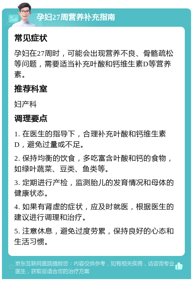 孕妇27周营养补充指南 常见症状 孕妇在27周时，可能会出现营养不良、骨骼疏松等问题，需要适当补充叶酸和钙维生素D等营养素。 推荐科室 妇产科 调理要点 1. 在医生的指导下，合理补充叶酸和钙维生素D，避免过量或不足。 2. 保持均衡的饮食，多吃富含叶酸和钙的食物，如绿叶蔬菜、豆类、鱼类等。 3. 定期进行产检，监测胎儿的发育情况和母体的健康状态。 4. 如果有肾虚的症状，应及时就医，根据医生的建议进行调理和治疗。 5. 注意休息，避免过度劳累，保持良好的心态和生活习惯。