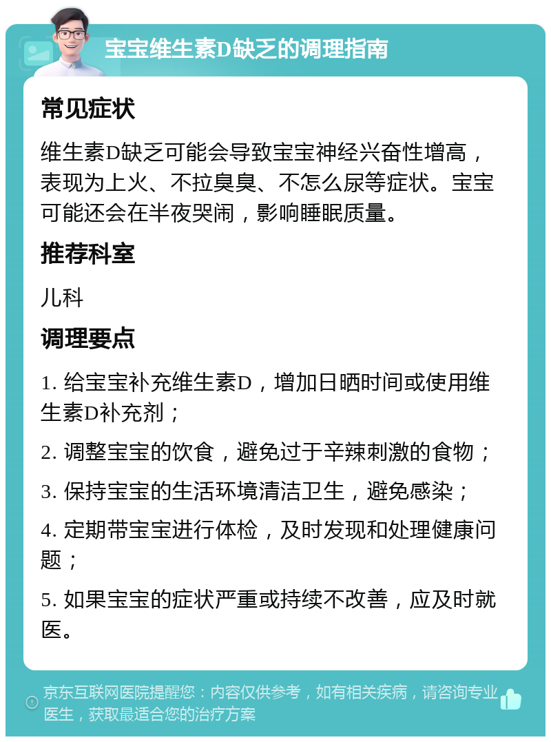 宝宝维生素D缺乏的调理指南 常见症状 维生素D缺乏可能会导致宝宝神经兴奋性增高，表现为上火、不拉臭臭、不怎么尿等症状。宝宝可能还会在半夜哭闹，影响睡眠质量。 推荐科室 儿科 调理要点 1. 给宝宝补充维生素D，增加日晒时间或使用维生素D补充剂； 2. 调整宝宝的饮食，避免过于辛辣刺激的食物； 3. 保持宝宝的生活环境清洁卫生，避免感染； 4. 定期带宝宝进行体检，及时发现和处理健康问题； 5. 如果宝宝的症状严重或持续不改善，应及时就医。