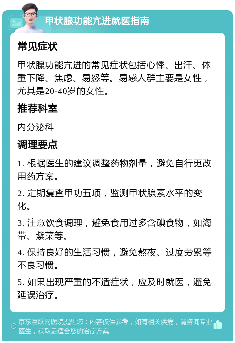 甲状腺功能亢进就医指南 常见症状 甲状腺功能亢进的常见症状包括心悸、出汗、体重下降、焦虑、易怒等。易感人群主要是女性，尤其是20-40岁的女性。 推荐科室 内分泌科 调理要点 1. 根据医生的建议调整药物剂量，避免自行更改用药方案。 2. 定期复查甲功五项，监测甲状腺素水平的变化。 3. 注意饮食调理，避免食用过多含碘食物，如海带、紫菜等。 4. 保持良好的生活习惯，避免熬夜、过度劳累等不良习惯。 5. 如果出现严重的不适症状，应及时就医，避免延误治疗。