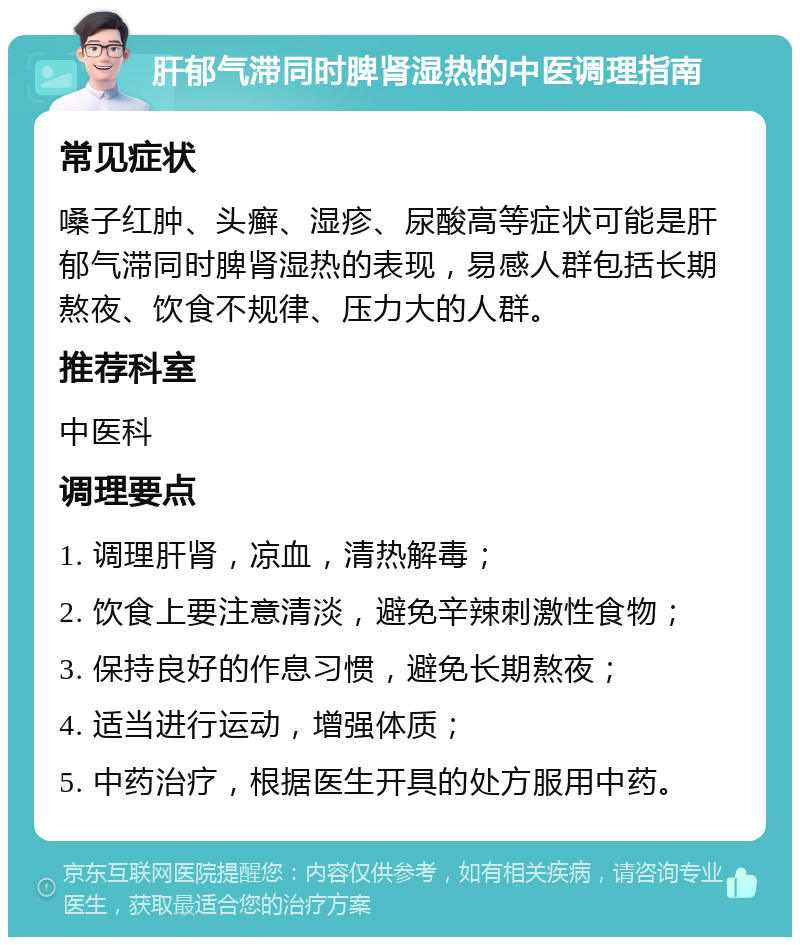 肝郁气滞同时脾肾湿热的中医调理指南 常见症状 嗓子红肿、头癣、湿疹、尿酸高等症状可能是肝郁气滞同时脾肾湿热的表现，易感人群包括长期熬夜、饮食不规律、压力大的人群。 推荐科室 中医科 调理要点 1. 调理肝肾，凉血，清热解毒； 2. 饮食上要注意清淡，避免辛辣刺激性食物； 3. 保持良好的作息习惯，避免长期熬夜； 4. 适当进行运动，增强体质； 5. 中药治疗，根据医生开具的处方服用中药。